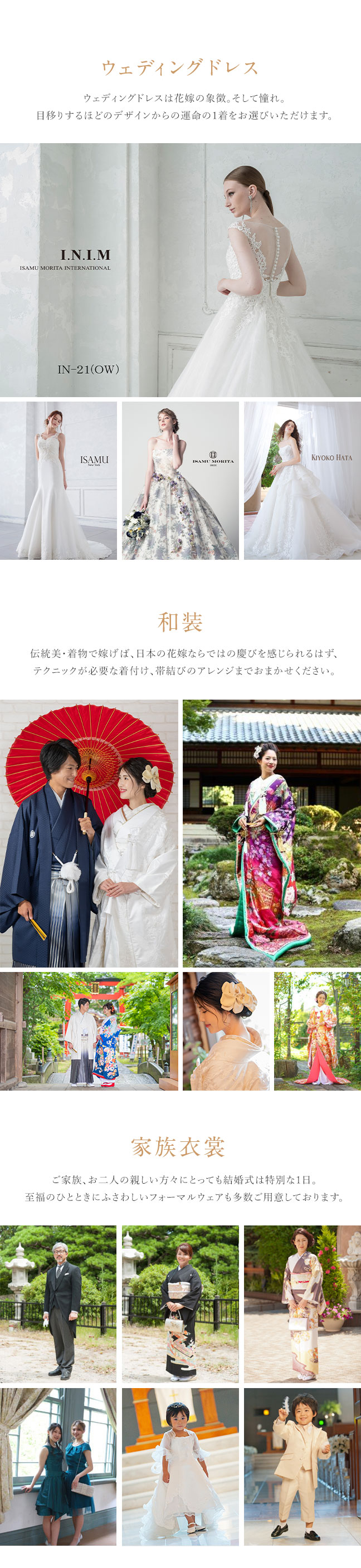 「ウェディングドレス」ウェディングドレスは花嫁の象徴。そして憧れ。目移りするほどのデザインからの運命の1着をお選びいただけます。「和装」伝統美・着物で嫁げば、日本の花嫁ならではの慶びを感じられるはず、テクニックが必要な着付け、帯結びのアレンジまでおまかせください。「家族衣裳」ご家族、お二人の親しい方々にとっても結婚式は特別な1日。至福のひとときにふさわしいフォーマルウェアも多数ご用意しております。